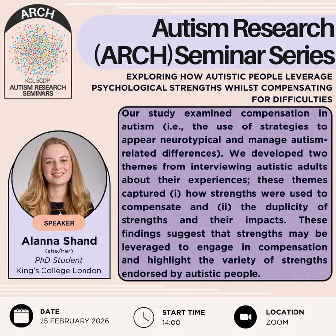 This is a poster advertising the Autism Research (or ARCH) seminar series. This edition is taking place at 2PM GMT on the 25th of February 2026 on Zoom. The speaker is Alanna Shand (who uses she and her pronouns), a PhD student at King's College London. The talk is titled "exploring how autistic people leverage psychological strengths whilst compensating for difficulties", and the abstract reads "Our study examined compensation in autism (i.e., the use of strategies to appear neurotypical and manage autism-related differences). We developed two themes from interviewing autistic adults about their experiences; these themes captured, number 1, how strengths were used to compensate, and number 2, the duplicity of strengths and their impacts. These findings suggest that strengths may be leveraged to engage in compensation and highlight the variety of strengths endorsed by autistic people.".