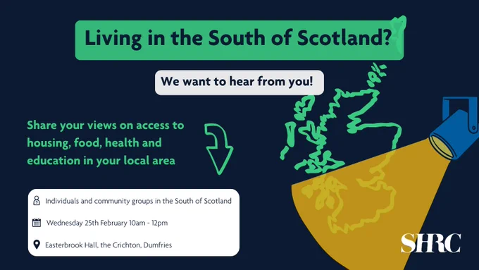 Text reads "Living in the South of Scotland? We want to hear from you!  Share your views on access to housing, food, health and education in your local area. Who can come? Individuals and community groups in Scotland. When? Wednesday 25th February 10am-12pm. Where? Easterbrook Hall, the Chrichton, Dumfries." Green map of Scotland. A spotlight is shining on the bottom half. SHRC logo.