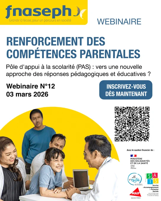 Affiche webinaire : 

Logo FNASEPH
Webinaire
Renforcement des compétences parentales 
Pôle d'appui à la scolarité (PAS) : vers une nouvelle approche des réponses pédagogiques et éducatives ?
Webinaire N°12
03 mars 2026
INSCRIVEZ-VOUS DÈS MAINTENANT
QR code
Nos partenaires : Collectif Je t'aide, Ministère des solidarités et de la santé, SAIS 92, MAIF