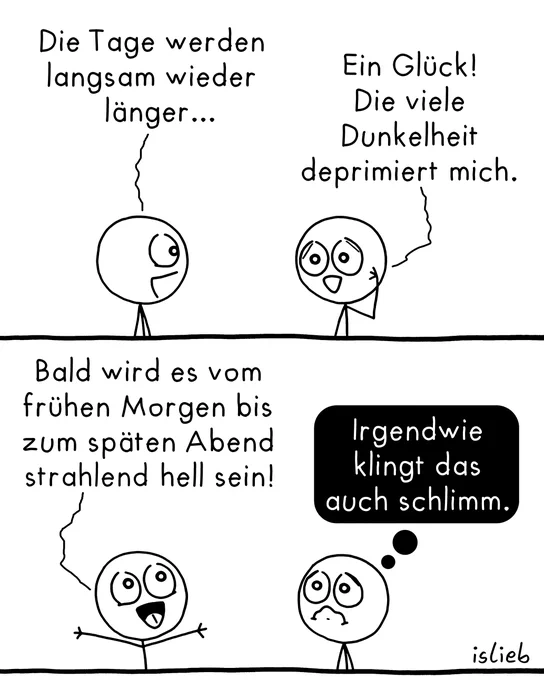 Der Comic besteht aus zwei Panels und zeigt zwei Strichfiguren vor weißem Hintergrund.

Oberes Panel:
Die linke Figur stellt fest: „Die Tage werden langsam wieder länger...“
Die rechte Figur fasst sich an den Kopf und antwortet: „Ein Glück! Die viele Dunkelheit deprimiert mich.“

Unteres Panel:
Die linke Figur reißt begeistert die Arme hoch und ruft: „Bald wird es vom frühen Morgen bis zum späten Abend strahlend hell sein!“
Die rechte Figur schaut daraufhin plötzlich besorgt und unglücklich. In einer schwarzen Gedankenblase steht: „Irgendwie klingt das auch schlimm.“