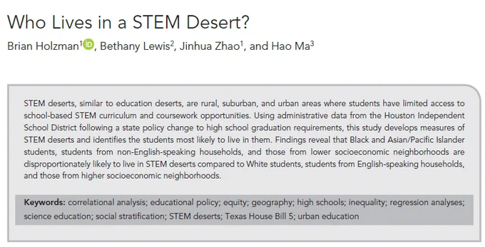 STEM deserts, similar to education deserts, are rural, suburban, and urban areas where students have limited access to school-based STEM curriculum and coursework opportunities. Using administrative data from the Houston Independent School District following a state policy change to high school graduation requirements, this study develops measures of STEM deserts and identifies the students most likely to live in them. Findings reveal that Black and Asian/Pacific Islander students, students from non-English-speaking households, and those from lower socioeconomic neighborhoods are disproportionately likely to live in STEM deserts compared to White students, students from English-speaking households, and those from higher socioeconomic neighborhoods.