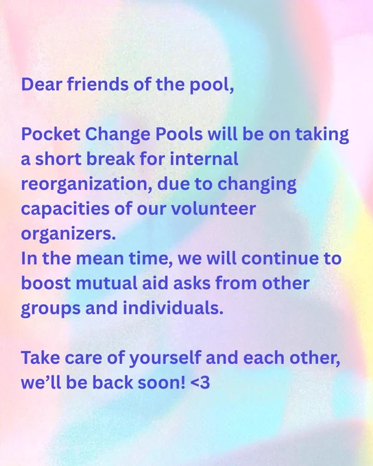 Dear friends of the pool,
Pocket Change Pools will be taking a short break for internal reorganization, due to changing capacities of our volunteer organizers.
In the mean time, we will continue to boost mutual aid asks from other groups and individuals.
Take care of yourself and each other, we’ll be back soon! ❤️