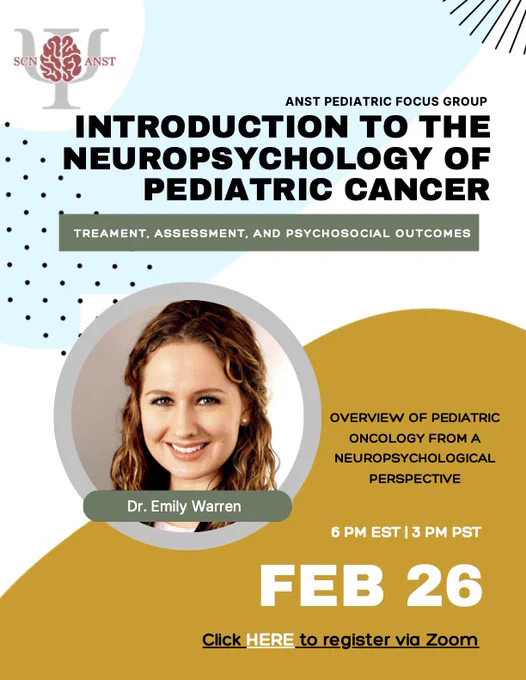 Zoom webinar flyer. In the upper left: ANST logo is a picture of a brain over the Greek letter Psi with the abbreviations SCN and ANST on the left and right, respectively of the brain. To the right of the logo reads: ANST Pediatric Focus Group and Introduction to the Neuropsychology of Pediatric Cancer: Treatment, Assessment, and Psychosocial Outcomes. Below is a headshot of Dr. Emily Warren. To the right of her headshot, reads: OVERVIEW OF PEDIATRIC ONCOLOGY FROM A NEUROPSYCHOLOGICAL PERSPECTIVE. Below this, states the time (6PM EST / 3PM PST), date, (FEB 26) and Click HERE to register via Zoom. 