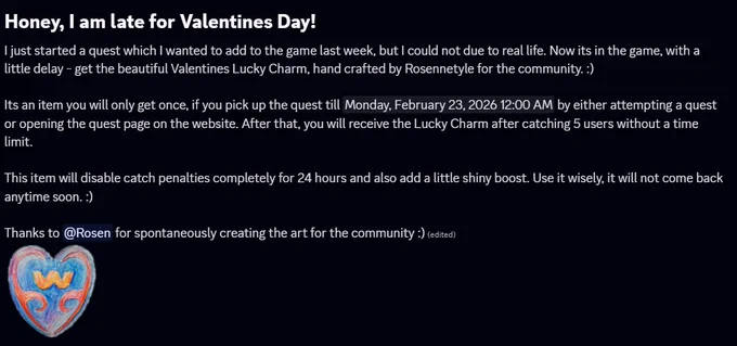 Honey, I am late for Valentines Day!
I just started a quest which I wanted to add to the game last week, but I could not due to real life. Now its in the game, with a little delay - get the beautiful Valentines Lucky Charm, hand crafted by Rosennetyle for the community. :)

Its an item you will only get once, if you pick up the quest till Sunday by either attempting a quest or opening the quest page on the website. After that, you will receive the Lucky Charm after catching 5 users without a time limit. 

This item will disable catch penalties completely for 24 hours and also add a little shiny boost. Use it wisely, it will not come back anytime soon. :) 

Thanks to Rosen for spontaneously creating the art for the community :) 
