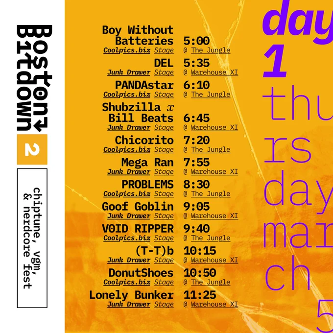 Boston Bitdown 2 chiptune, vgm, & nerdcore fest
day 1 thursday march 5
Coolpics.biz stage @ The Jungle
Boy Without Batteries 5:00

Junk Drawer Stage @ Warehouse XI
Del 5:35

Coolpics.biz stage @ The Jungle
PANDAstar

Junk Drawer Stage @ Warehouse XI
Shubzilla x Bill Beats

Coolpics.biz stage @ The Jungle
Chicorito

Junk Drawer Stage @ Warehouse XI
Mega Ran

Coolpics.biz stage @ The Jungle
PROBLEMS

Junk Drawer Stage @ Warehouse XI
Goof Goblin

Coolpics.biz stage @ The Jungle
V0ID RIPPER

Junk Drawer Stage @ Warehouse XI
(T-T)b

Coolpics.biz stage @ The Jungle
DonutsShoes

Junk Drawer Stage @ Warehouse XI
Lonely Bunker