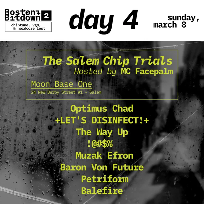 Boston Bitdown 2 chiptune, vgm, & nerdcore fest
day 4 Sunday march 8
Moon Base One 24 New Derby Street #1 Salem
Optimus Chad
 LET'S DISINFECT! 
The Way Up
!@#$%
Muzak Efron
Baron Von Future
Petriform
Balefire