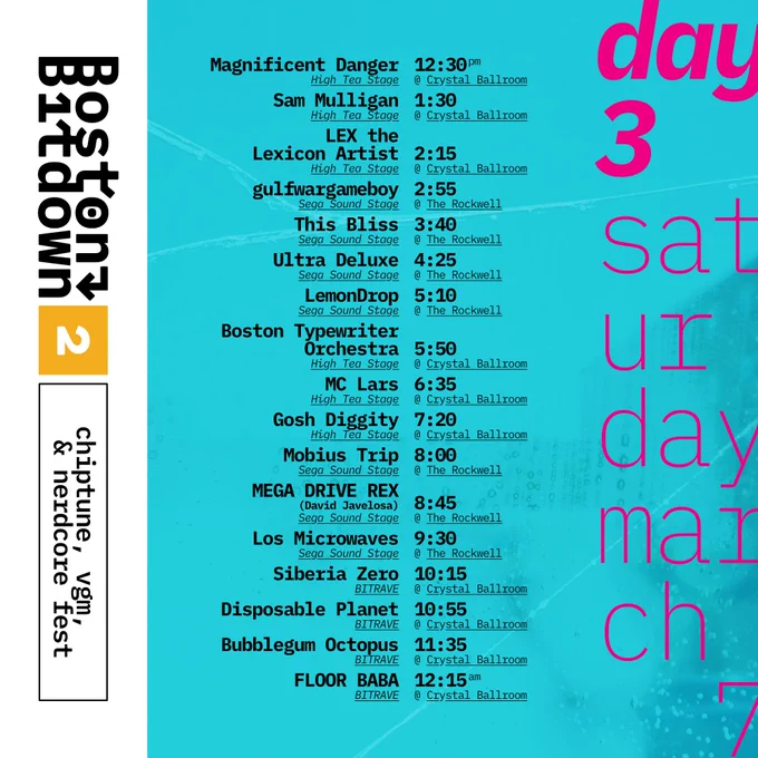 Boston Bitdown 2 chiptune, vgm, & nerdcore fest
day 3 Saturday march 7

High Tea Stage @ Crystal Ballroom
Magnificent Danger 12:30 PM
Sam Mulligan 1:30 
LEX the Lexicon Artist 2:15

Sega Sound Stage @ The Rockwell
This Bliss 3:40
Ultra Deluxe 4:25
LemonDrop 5:10

High Tea Stage @ Crystal Ballroom
Boston Typewriter Orchestra 5"50
MC Lars 6:35
Gosh Diggity 7:20
Mobius Trip 8:00
MEGA DRIVE REX 8:45
Los Microwaves 9:30

Bitrave @ Crystal Ballroom
Siberia Zero 10:15
Disposable Planet 10:55
Bubblegum Octopus 11:35
FLOOR BABA 12:15 AM