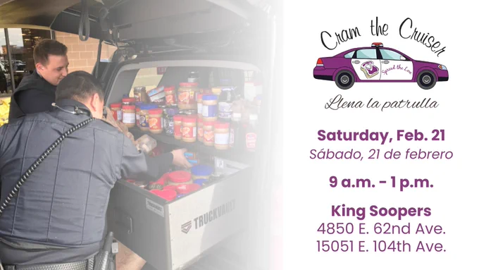 Image of Commerce City Police officers loading donated food into a patrol vehicle. 
At right is the "Cram the Cruiser" logo
Text reads:
Cram the Cruiser
Saturday, Feb. 21
Llena la patrulla 
Sabado, 21 de febrero
King Soopers
4850 E. 62nd Ave.
15051 E. 104th Ave.