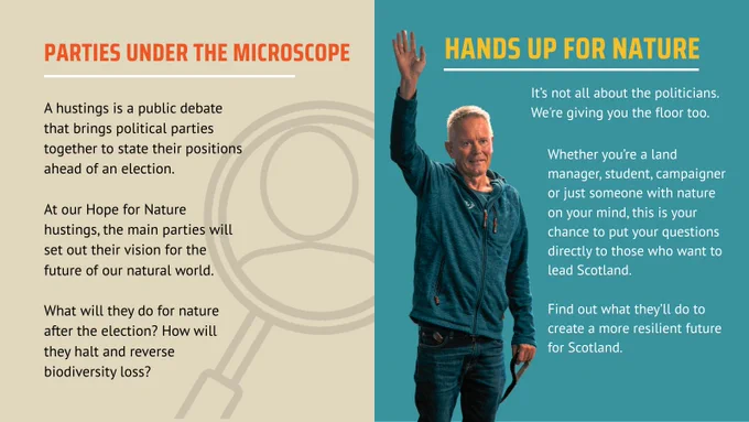 A composite image. On the left is a beige-coloured graphic with the title "Parties Under the Microscope". Below, smaller text reads: "A hustings is a public debate that brings political parties together to state their positions ahead of an election. At our Hope for Nature hustings, the main parties will set out their vision for the future of our natural world. What will they do for nature after the election? How will they halt and reverse biodiversity loss?". A large outline of a magnifying glass is partially visible on the right.
On the right, a man in a blue jacket raises his hand against a teal background. Text beside them reads, "HANDS UP FOR NATURE. It's not all about the politicians. We're giving you the floor too. Whether you’re a land manager, student, campaigner or just someone with nature on your mind, this is your chance to put your questions directly to those who want to lead Scotland. Find out what they’ll do to create a more resilient future for Scotland."