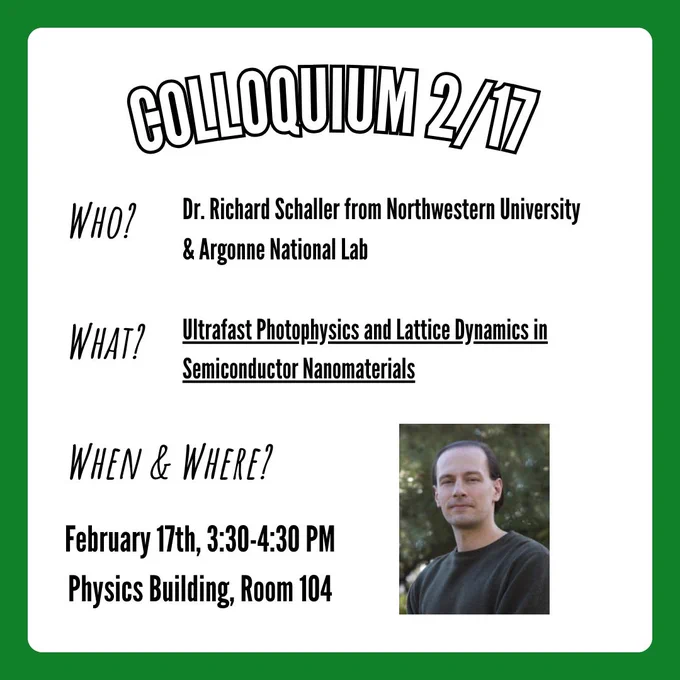A flyer for the physics colloquium taking place on Tuesday, February 17th at 3:30-4:30 in the physics building at UNT in room 104. Information on the flyer states that Dr. Richard Schaller from Northwestern University & Argonne National Lab will be speaking about his research titled "Ultrafast Photophysics and Lattice Dynamics in Semiconductor Nanomaterials". In the bottom right corner is a picture of Dr. Richard Schaller.