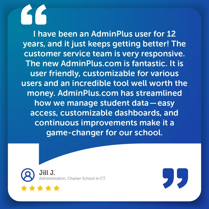 I have been an AdminPlus user for 12 years, and it just keeps getting better! The customer service team is very responsive. The new AdminPlus.com is fantastic. It is user friendly, customizable for various users and an incredible tool well worth the money. AdminPlus.com has streamlined how we manage student data—easy access, customizable dashboards, and continuous improvements make it a game-changer for our school.