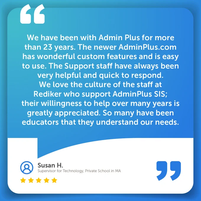 We have been with Admin Plus for more than 23 years. The newer AdminPlus.com has wonderful custom features and is easy to use. The Support staff have always been very helpful and quick to respond. We love the culture of the staff at Rediker who support AdminPlus SIS; their willingness to help over many years is greatly appreciated. So many have been educators that they understand our needs.