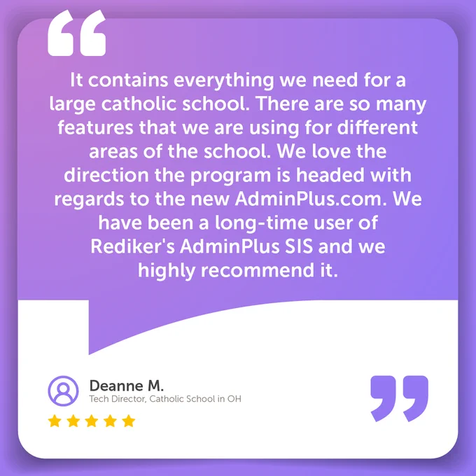It contains everything we need for a large catholic school. There are so many features that we are using for different areas of the school. We love the direction the program is headed with regards to the new AdminPlus.com. We have been a long-time user of Rediker's AdminPlus SIS and we highly recommend it.