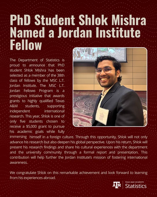 Graphic announcement featuring a portrait of Shlok Mishra, smiling and wearing a dark suit and glasses at an indoor event. Large headline text reads “PhD Student Shlok Mishra Named a Jordan Institute Fellow.” Supporting text states that the Department of Statistics at Texas A&M University congratulates Mishra on being selected as a fellow in the 38th class of the MSC L.T. Jordan Institute, noting the fellowship provides a $5,000 grant for international research and cultural immersion. The design features a maroon background with the Texas A&M Statistics logo at the bottom.