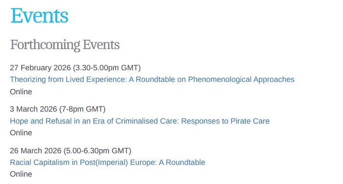 Events

Forthcoming Events
27 February 2026 (3.30-5.00pm GMT)
Theorizing from Lived Experience: A Roundtable on Phenomenological Approaches
Online

3 March 2026 (7-8pm GMT)
Hope and Refusal in an Era of Criminalised Care: Responses to Pirate Care
Online

26 March 2026 (5.00-6.30pm GMT)
Racial Capitalism in Post(Imperial) Europe: A Roundtable
Online