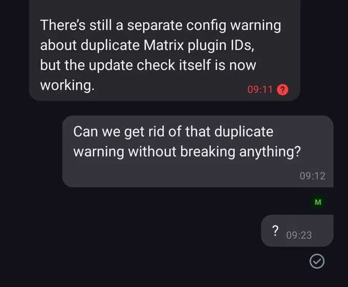 Matrix chat window: 
Openclaw: There’s still a separate config warning about duplicate Matrix plugin IDs, but the update check itself is now working.
Me: Can we get rid of that duplicate warning without breaking anything?
Me (11 minutes later, after getting no response): ?
OPenclaw: No response