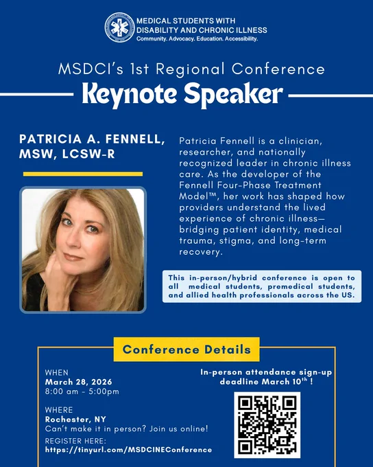 MSDCI Regional Conference Keynote Speaker. Patricia A. Fennell, MSW, LCSW-R. Patricia Fennell is a clinician, researcher, and nationally recognized leader in chronic illness care. As the developer of the Fennell Four-Phase Treatment ModelTM, her work has shaped how providers understand the lived experience of chronic illness– bridging patient identity, medical trauma, stigma, and long-term recovery. This in-person/hybrid conference is open to all  medical students, premedical students, and allied health professionals across the US. In-person attendance sign-up deadline March 10th! At the bottom left of the slide is text that says “When” with the text “March 28th, 2026 8:00am-5:00pm” underneath it. Underneath that it says “Where” with the text “Rochester,NY. Can’t make it in person? Join us online”.  At the bottom right, the text says “register here: https://tinyurl.com/MSDCINEConference”. To the right a QR code.