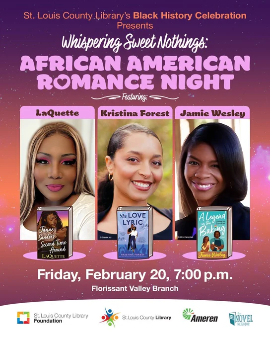 St. Louis County Library Foundation’s Black History Celebration
Presents
Whispering Sweet Nothings: African American Romance Night
Featuring:
LaQuette, Kristina Forest, and Jamie Wesley

(please use photo line up with larger author photo and smaller book cover image) 

Friday, February 20, 7:00 p.m.

Florissant Valley Branch
