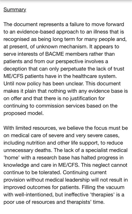 Summary The document represents a failure to move forward to an evidence-based approach to an illness that is recognised as being long term for many people and, at present, of unknown mechanism. It appears to serve interests of BACME members rather than patients and from our perspective involves a deception that can only perpetuate the lack of trust ME/CFS patients have in the healthcare system. Until now policy has been unclear. This document makes it plain that nothing with any evidence base is on offer and that there is no justification for continuing to commission services based on the proposed model. With limited resources, we believe the focus must be on medical care of severe and very severe cases, including nutrition and other life support, to reduce unnecessary deaths. The lack of a specialist medical 'home' with a research base has halted progress in knowledge and care in ME/CFS. This neglect cannot continue to be tolerated. Continuing current provision without medical leader