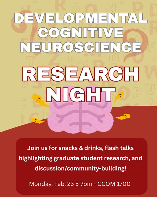 Alt text:

Flyer for “Developmental Cognitive Neuroscience Research Night.” Large white and red text over a tan background with faint letters and numbers reads “DEVELOPMENTAL COGNITIVE NEUROSCIENCE RESEARCH NIGHT.” A pink cartoon brain with small yellow lightning bolts appears in the center. Below, a red box with white text says: “Join us for snacks & drinks, flash talks highlighting graduate student research, and discussion/community-building!” At the bottom: “Monday, Feb. 23 5–7pm – CCOM 1600.”
