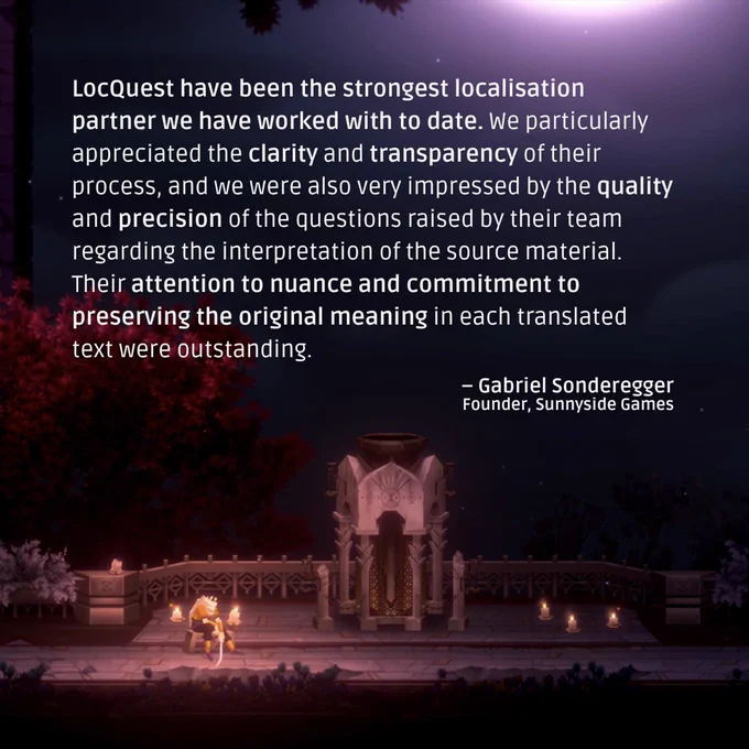 A quote from Gabriel Sonderegger, Founder of Sunnyside Games: “LocQuest have been the strongest localisation partner we have worked with to date. We particularly appreciated the clarity and transparency of their process, and we were also very impressed by the quality and precision of the questions raised by their team regarding the interpretation of the source material. Their attention to nuance and commitment to preserving the original meaning in each translated text were outstanding.”