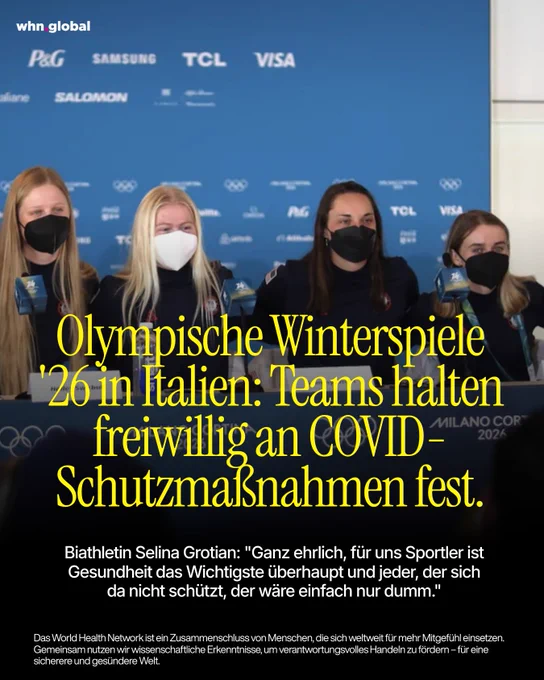 Vier Sportlerinnen sitzen bei einer Pressekonferenz vor einer blauen Wand mit Logos der Olympischen Winterspiele Milano Cortina 2026 sowie Sponsoren wie P&G, Visa und Salomon. Alle tragen dunkle Teamkleidung und medizinische Masken (schwarz oder weiß). Vor ihnen stehen Mikrofone mit olympischem Branding.

Über das Bild ist in großer gelber Schrift gelegt:
„Olympische Winterspiele ’26 in Italien: Teams halten freiwillig an COVID-Schutzmaßnahmen fest.“

Darunter steht in weißer Schrift ein Zitat von Biathletin Selina Grotian:
„Ganz ehrlich, für uns Sportler ist Gesundheit das Wichtigste überhaupt und jeder, der sich da nicht schützt, der wäre einfach nur dumm.“

Unten im Bild befindet sich ein erklärender Text:
„Das World Health Network ist ein Zusammenschluss von Menschen, die sich weltweit für mehr Mitgefühl einsetzen. Gemeinsam nutzen wir wissenschaftliche Erkenntnisse, um verantwortungsvolles Handeln zu fördern – für eine sichere und gesündere Welt.“

Oben links steht „whn.global".