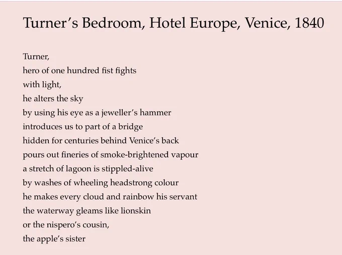 Turner's Bedroom, Hotel Europe, Venice, 1840
Turner,
hero of one hundred fist fights with light,
he alters the sky
by using his eye as a jeweller's hammer introduces us to part of a bridge hidden for centuries behind Venice's back pours out fineries of smoke-brightened vapour a stretch of lagoon is stippled-alive by washes of wheeling headstrong colour he makes every cloud and rainbow his servant the waterway gleams like lionskin or the nispero's cousin, the apple's sister