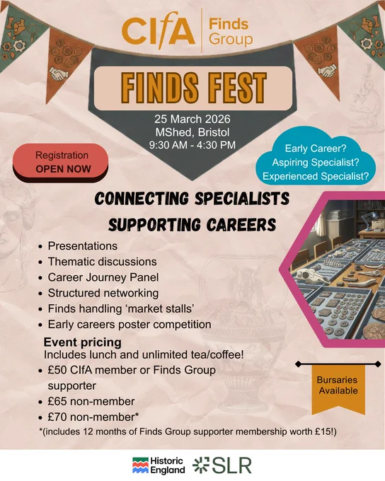 May be a graphic of text that says "CIfA Finds Group FINDS FEST 25 March, 2026, MShed, Bristol. 9:30 AM -4:30 PM. Registration OPEN NOW. Early Career? Aspiring Specialist? Experienced Specialist? CONNECTING SPECIALISTS SUPPORTING CAREERS. Presentations, Thematic discussions, Career Journey Panel, Structured networking, Finds handling 'market stalls', Early careers poster competition. Event pricing Includes lunch and unlimited tea/coffee! •£50 CIfA member or Finds Group supporter •£65 non-member •£70 non-member* *(includes 12 months of Finds Group supporter membership worth £15!) Bursaries Available: Historic England and SLR.