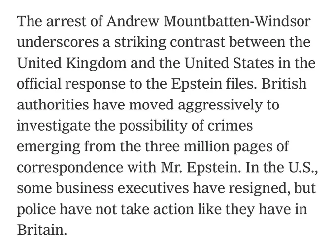 The arrest of Andrew Mountbatten-Windsor underscores a striking contrast between the United Kingdom and the United States in the official response to the Epstein files. British authorities have moved aggressively to investigate the possibility of crimes emerging from the three million pages of correspondence with Mr. Epstein. In the U.S., some business executives have resigned, but police have not take action like they have in Britain.