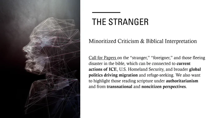 Minoritized Criticism & Biblical Interpretation: "The Stranger": Call for Papers on the 'stranger,' 'foreigner,' and those fleeing disaster in the bible, which can be connected to current actions of ICE, U.S. Homeland Security, and broader global politics driving migration and refuge0seeking. We also want to highlight those reading scripture under authoritarianism and from transnational and noncitizen perspectives.