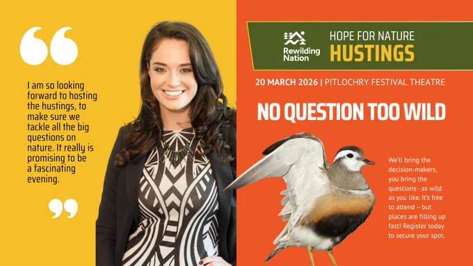Split image. On the left, a woman with long brown hair smiles, wearing a patterned dress and black jacket, on a yellow background. To her left, in white quotation marks, black text reads: "I am so looking forward to hosting the hustings, to make sure we tackle all the big questions on nature. It really is promising to be a fascinating evening."
On the right is an orange event poster for "Hope for Nature Hustings" by Rewilding Nation, featuring a bird with one wing raised, as if asking a question. Text reads: "20 March 2026, Pitlochry Festival Theatre. No Question Too Wild. We’ll bring the decision-makers, you bring the questions—as wild as you like. It’s free to attend—but places are filling up fast! Register today to secure your spot."