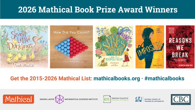 2026 Mathical Book Prize Award Winners: 
- PreK: Seven Little Ducklings by Annette LeBlanc Cate (Candlewick Press)
- Grades K-2: How Did You Count? by Christopher Danielson (Stenhouse Publishers)
- Grades 3-5: The Five Sides of Marjorie Rice: How to Discover a Shape by Amy Alznauer, illustrated by Anna Bron (Candlewick Press)
- Grades 6-8: Imposter by Cait Levin (Charlesbridge)
- Grades 9-12: Reasons We Break by Jesmeen Kaur Deo (Disney-Hyperion Books) 

Get the Mathical List at mathicalbooks.org
Logos: Mathical Books, Simons Laufer Mathematical Sciences Institute (SLMath), National Council of Teachers of English (NCTE), National Council of Teachers of Mathematics (NCTM), and the Children’s Book Council (CBC).
