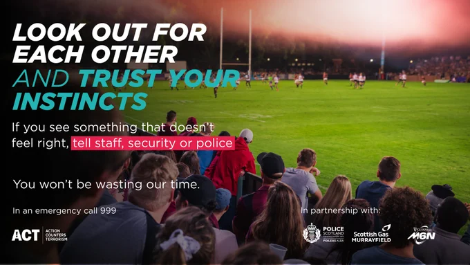ACT (Action Counter Terrorism) information graphic with words: "Look out for each other and trust your instincts. If you see something that doesn't feel right, tell staff, security or police." Below reads: "You won't be wasting our time. In an emergency call 999." The ACT, Police Scotland, Scottish Gas Murrayfield and Guinness M6N logo's feature at the bottom.
