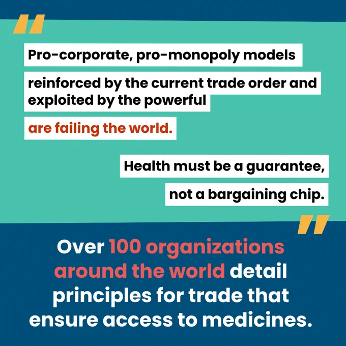 Teal background with highlighted quote: "Pro-corporate, pro monopoly models reinforced by the current trade order and exploited by the powerful are failing the world. Health  must be a guarantee, not a bargaining chip."

Blue background with caption: "Over 100 organizations around the world detail principles for trade that ensure access to medicines."
