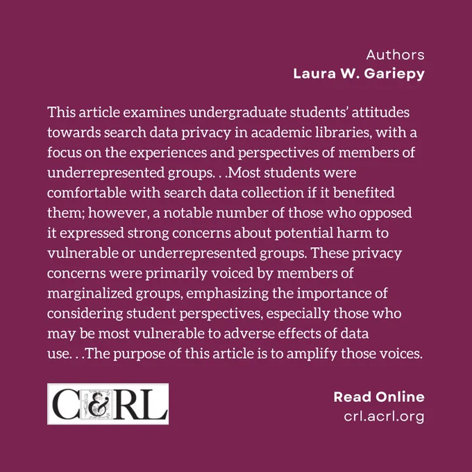 Authors: Laura W. Gariepy. This article examines undergraduate students’ attitudes towards search data privacy in academic libraries, with a focus on the experiences and perspectives of members of underrepresented groups. . .Most students were comfortable with search data collection if it benefited them; however, a notable number of those who opposed it expressed strong concerns about potential harm to vulnerable or underrepresented groups. These privacy concerns were primarily voiced by members of marginalized groups, emphasizing the importance of considering student perspectives, especially those who may be most vulnerable to adverse effects of data  use. . .The purpose of this article is to amplify those voices.