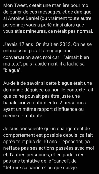 Mon Tweet, c'était une manière pour moi de parler de ces messages, et de dire que si Antoine Daniel (ou vraiment toute autre personne) vous a parlé ainsi alors que vous étiez mineures, ce n'était pas normal.

J'avais 17 ans. On était en 2013. On ne se connaissait pas. Il a engagé une conversation avec moi car il "aimait bien ma tête", puis rapidement, il a lâché sa "blague".

Au-delà de savoir si cette blague était une demande déguisée ou non, le contexte fait que ça ne pouvait pas être juste une banale conversation entre 2 personnes ayant un même rapport d'influence ou même de maturité.

Je suis consciente qu'un changement de comportement est possible depuis, ça fait après tout plus de 10 ans. Cependant, ça n'efface pas ses actions passées avec moi et d'autres personnes, et en parler n'est pas une tentative de le "cancel", de "détruire sa carrière" ou que sais-je.

