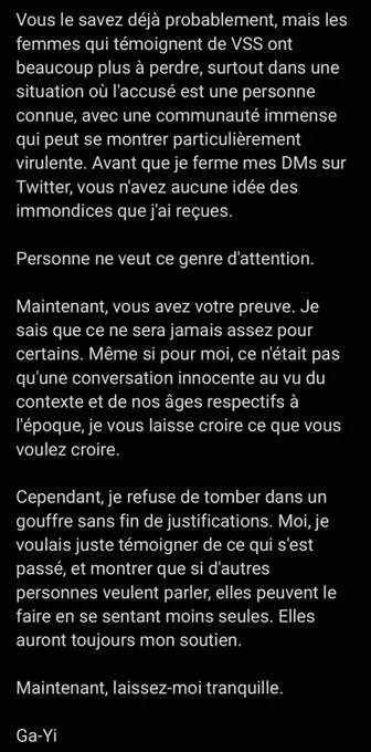 Vous le savez déjà probablement, mais les femmes qui témoignent de VSS ont beaucoup plus à perdre, surtout dans une situation où l'accusé est une personne connue, avec une communauté immense qui peut se montrer particulièrement virulente. Avant que je ferme mes DMs sur Twitter, vous n'avez aucune idée des immondices que j'ai reçues.

Personne ne veut ce genre d'attention.

Maintenant, vous avez votre preuve. Je sais que ce ne sera jamais assez pour certains. Même si pour moi, ce n'était pas qu'une conversation innocente au vu du contexte et de nos âges respectifs à l'époque, je vous laisse croire ce que vous voulez croire. 

Cependant, je refuse de tomber dans un gouffre sans fin de justifications. Moi, je voulais juste témoigner de ce qui s'est passé, et montrer que si d'autres personnes veulent parler, elles peuvent le faire en se sentant moins seules. Elles auront toujours mon soutien.

Maintenant, laissez-moi tranquille.

Ga-Yi

