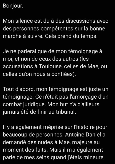 Bonjour. 

Mon silence est dû à des discussions avec des personnes compétentes sur la bonne marche à suivre. Cela prend du temps.

Je ne parlerai que de mon témoignage à moi, et non de ceux des autres (les accusations à Toulouse, celles de Mae, ou celles qu'on nous a confiées).

Tout d'abord, mon témoignage est juste un témoignage. Ce n'était pas l'amorçage d'un combat juridique. Mon but n'a d'ailleurs jamais été de finir au tribunal.

Il y a également méprise sur l'histoire pour beaucoup de personnes. Antoine Daniel a demandé des nudes à Mae, majeure au moment des faits. Mais il m'a également parlé de mes seins quand j'étais mineure.