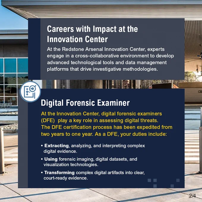 Careers with Impact at the Innovation Center, At the Redstone Arsenal Innovation Center, experts engage in a cross-collaborative environment to develop advanced technological tools and data management platforms that drive investigative methodologies. Digital Forensic Examiner, At the Innovation Center, digital forensic examiners (DFE) play a key role in assessing digital threats. The DFE certification process has been expedited from two years to one year. As a DFE, your duties include: Extracting, analyzing, and interpreting complex digital evidence. Using forensic imaging, digital datasets, and visualization technologies. Transforming complex digital artifacts into clear, court-ready evidence.
