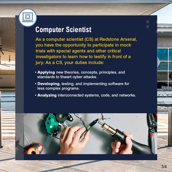 Computer Scientist, As a computer scientist (CS) at Redstone Arsenal, you have the opportunity to participate in mock trials with special agents and other critical investigators to learn how to testify in front of a jury. As a CS, your duties include: Applying new theories, concepts, principles, and standards to thwart cyber attacks. Developing, testing, and implementing software for less complex programs. Analyzing interconnected systems, code, and networks.
