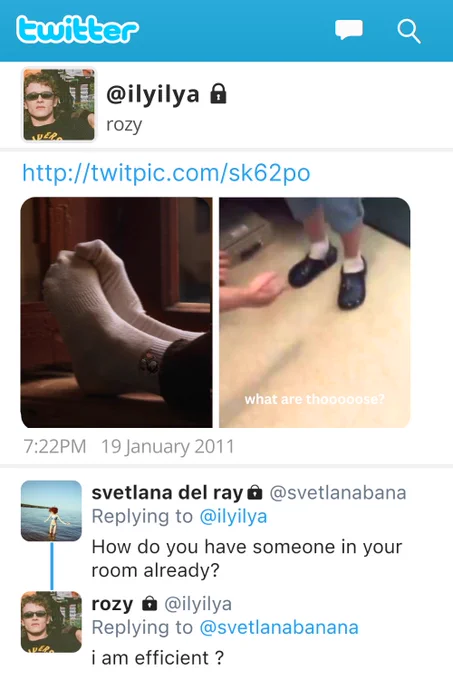Tweets: 

@ilyilya
rozy

http://twitpic.com/sk62po
Ilya has posted a picture of Shane, zoomed in on his socks, resting on the windowsill. His socks have ranger snoopy embroidered on them. 
He has also posted a meme photo from a vine, of someone gesturing wildly at crocs and socks, captioned: 
what are thooooose?

7:22PM 19 January 2011

svetlana del ray @svetlanabana
Replying to @ilyilya
How do you have someone in your room already?

rozy 
@ilyilya
Replying to @svetlanabanana i am efficient ?