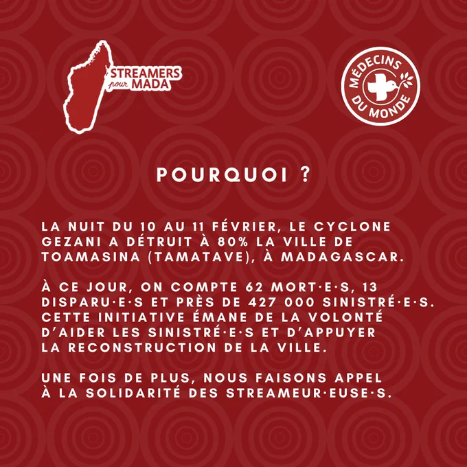     Diapositive "Pourquoi ?". Explication : La nuit du 10 au 11 février, le cyclone Gezani a détruit à 80% la ville de Toamasina (Tamatave), à Madagascar. Bilan actuel : 62 morts, 13 disparus et près de 427 000 sinistrés. L'initiative vise à aider les sinistrés et à appuyer la reconstruction de la ville, en faisant appel à la solidarité des streameurs et streameuses.