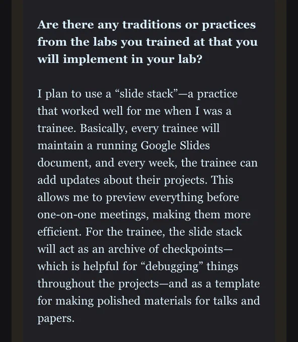 Are there any traditions or practices from the labs you trained at that you will implement in your lab?

I plan to use a “slide stack”—a practice that worked well for me when I was a trainee. Basically, every trainee will maintain a running Google Slides document, and every week, the trainee can add updates about their projects. This allows me to preview everything before one-on-one meetings, making them more efficient. For the trainee, the slide stack will act as an archive of checkpoints—which is helpful for “debugging” things throughout the projects—and as a template for making polished materials for talks and papers.