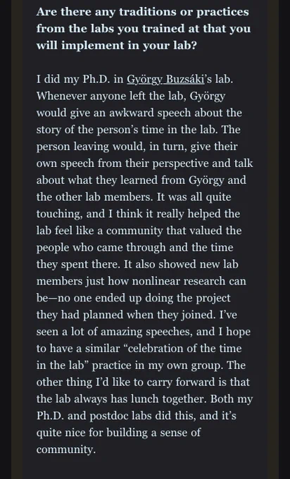Are there any traditions or practices from the labs you trained at that you will implement in your lab?

I did my Ph.D. in György Buzsáki’s lab. Whenever anyone left the lab, György would give an awkward speech about the story of the person’s time in the lab. The person leaving would, in turn, give their own speech from their perspective and talk about what they learned from György and the other lab members. It was all quite touching, and I think it really helped the lab feel like a community that valued the people who came through and the time they spent there. It also showed new lab members just how nonlinear research can be—no one ended up doing the project they had planned when they joined. I’ve seen a lot of amazing speeches, and I hope to have a similar “celebration of the time in the lab” practice in my own group. The other thing I’d like to carry forward is that the lab always has lunch together. Both my Ph.D. and postdoc labs did this, and it’s quite nice for building a sense