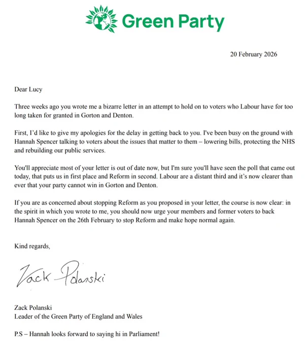 Dear Lucy

Three weeks ago you wrote me a bizarre letter in an attempt to hold on to voters who Labour have for too long taken for granted in Gorton and Denton. 

First, I’d like to give my apologies for the delay in getting back to you. I've been busy on the ground with Hannah Spencer talking to voters about the issues that matter to them – lowering bills, protecting the NHS and rebuilding our public services. 

You'll appreciate most of your letter is out of date now, but I'm sure you'll have seen the poll that came out today, that puts us in first place and Reform in second. Labour are a distant third and it’s now clearer than ever that your party cannot win in Gorton and Denton. 

If you are as concerned about stopping Reform as you proposed in your letter, the course is now clear: in the spirit in which you wrote to me, you should now urge your members and former voters to back Hannah Spencer on the 26th February to stop Reform and make hope normal again. 


Kind regards,



Zack