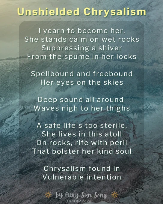 Unshielded Chrysalism

I yearn to become her,
She stands calm on wet rocks
Suppressing a shiver
From the spume in her locks

Spellbound and freebound
Her eyes on the skies

Deep sound all around 
Waves nigh to her thighs

A safe life's too sterile,
She lives in this atoll
On rocks, rife with peril
That bolster her kind soul

Chrysalism found in
Vulnerable intention

By Fiery Sun Song
FluxOfMind.ca

The background of this text graphic is a vague impression of painted waves over rocks. I designed it in Canva with their software and stock images. I never use AI tools.