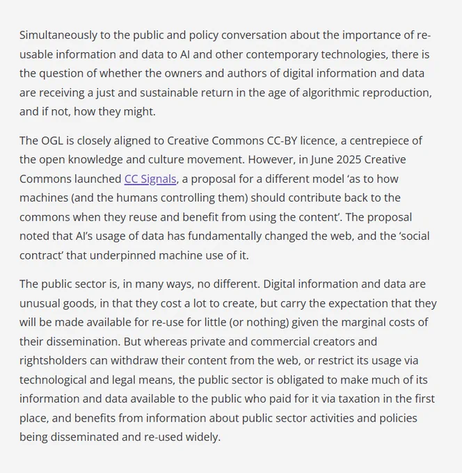 Simultaneously to the public and policy conversation about the importance of re-usable information and data to AI and other contemporary technologies, there is the question of whether the owners and authors of digital information and data are receiving a just and sustainable return in the age of algorithmic reproduction, and if not, how they might.

The OGL is closely aligned to Creative Commons CC-BY licence, a centrepiece of the open knowledge and culture movement. However, in June 2025 Creative Commons launched CC Signals, a proposal for a different model 'as to how machines (and the humans controlling them) should contribute back to the commons when they reuse and benefit from using the content'. The proposal noted that AI's usage of data has fundamentally changed the web, and the 'social contract' that underpinned machine use of it.

…