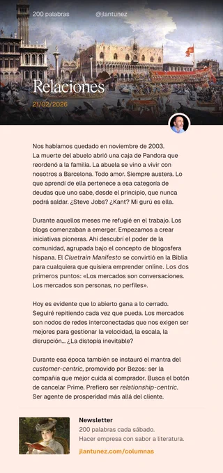 Nos habíamos quedado en noviembre de 2003. 
La muerte del abuelo abrió una caja de Pandora que reordenó a la familia. La abuela se vino a vivir con nosotros a Barcelona. Todo amor. Siempre austera. Lo que aprendí de ella pertenece a esa categoría de deudas que uno sabe, desde el principio, que nunca podrá saldar. ¿Steve Jobs? ¿Kant? Mi gurú es ella.

Durante aquellos meses me refugié en el trabajo. Los blogs comenzaban a emerger. Empezamos a crear iniciativas pioneras. Ahí descubrí el poder de la comunidad, agrupada bajo el concepto de blogosfera hispana. El Cluetrain Manifesto se convirtió en la Biblia para cualquiera que quisiera emprender online. Los dos primeros puntos: «Los mercados son conversaciones. Los mercados son personas, no perfiles».

Hoy es evidente que lo abierto gana a lo cerrado. Los mercados son nodos de redes interconectadas que nos exigen ser mejores para gestionar la velocidad, la escala, la disrupción... Relationship-centric gana a customer-centric.