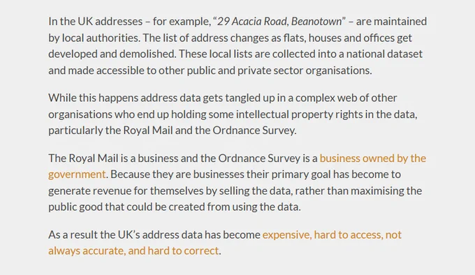 In the UK addresses – for example, "29 Acacia Road, Beanotown" – are maintained by local authorities. The list of address changes as flats, houses and offices get developed and demolished. These local lists are collected into a national dataset and made accessible to other public and private sector organisations.

While this happens address data gets tangled up in a complex web of other organisations who end up holding some intellectual property rights in the data, particularly the Royal Mail and the Ordnance Survey.

The Royal Mail is a business and the Ordnance Survey is a business owned by the government. Because they are businesses their primary goal has become to generate revenue for themselves by selling the data, rather than maximising the public good that could be created from using the data.

As a result the UK's address data has become expensive, hard to access, not always accurate, and hard to correct. 