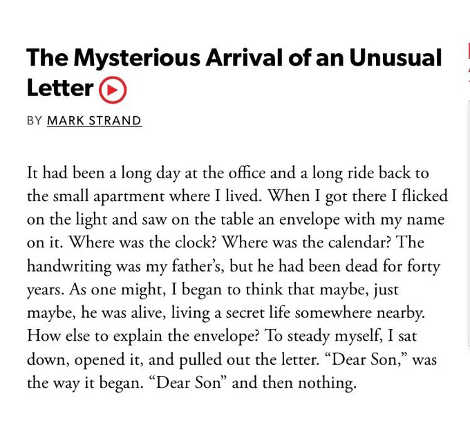 The Mysterious Arrival of an Unusual Letter  Launch 

BY MARK STRAND

It had been a long day at the office and a long ride back to the small apartment where I lived. When I got there I flicked on the light and saw on the table an envelope with my name on it. Where was the clock? Where was the calendar? The handwriting was my father’s, but he had been dead for forty years. As one might, I began to think that maybe, just maybe, he was alive, living a secret life somewhere nearby. How else to explain the envelope? To steady myself, I sat down, opened it, and pulled out the letter. “Dear Son,” was the way it began. “Dear Son” and then nothing.